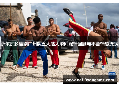 萨尔瓦多告别广州队五大感人瞬间深情回顾与不舍情感流露