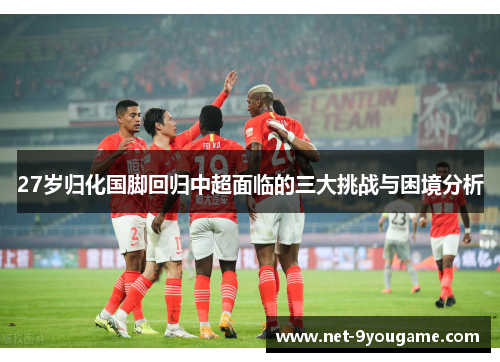 27岁归化国脚回归中超面临的三大挑战与困境分析
