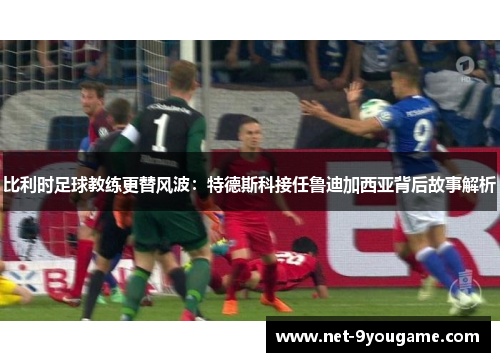 比利时足球教练更替风波：特德斯科接任鲁迪加西亚背后故事解析
