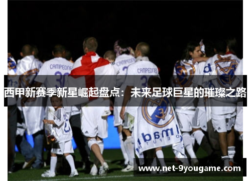西甲新赛季新星崛起盘点:未来足球巨星的璀璨之路